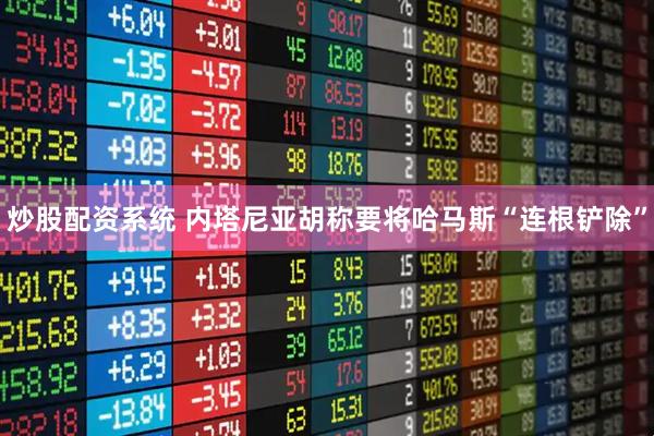 炒股配资系统 内塔尼亚胡称要将哈马斯“连根铲除”