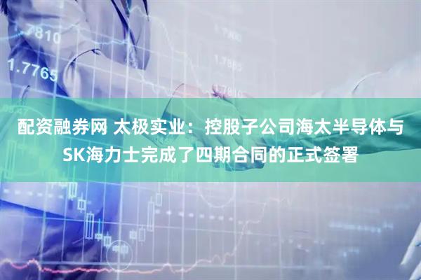 配资融券网 太极实业：控股子公司海太半导体与SK海力士完成了四期合同的正式签署