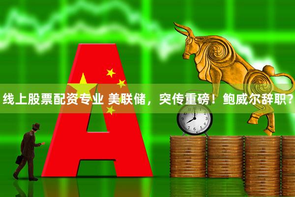线上股票配资专业 美联储，突传重磅！鲍威尔辞职？
