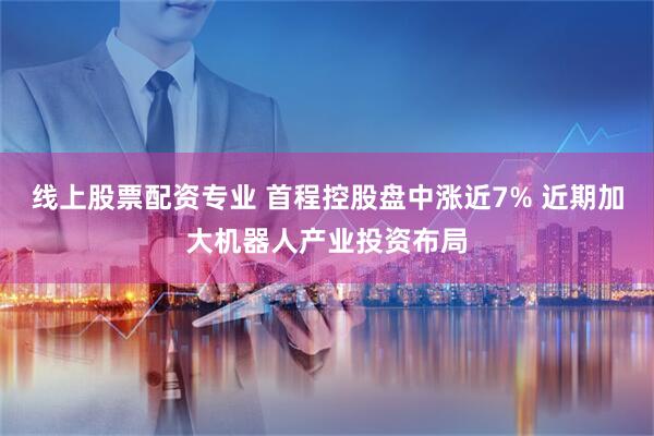 线上股票配资专业 首程控股盘中涨近7% 近期加大机器人产业投资布局