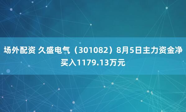 场外配资 久盛电气（301082）8月5日主力资金净买入1179.13万元