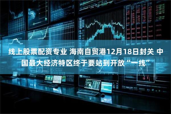 线上股票配资专业 海南自贸港12月18日封关 中国最大经济特区终于要站到开放“一线”
