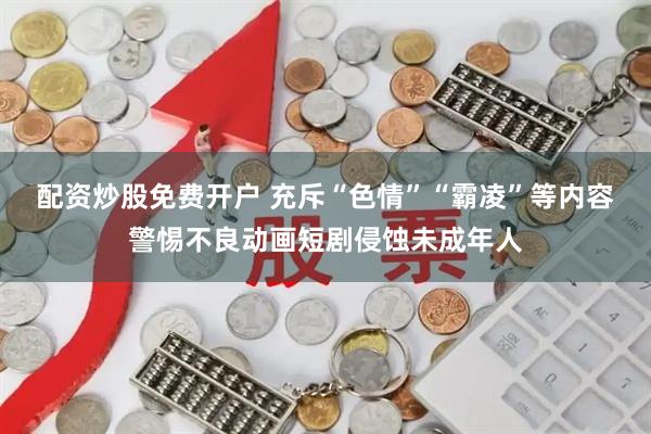 配资炒股免费开户 充斥“色情”“霸凌”等内容警惕不良动画短剧侵蚀未成年人