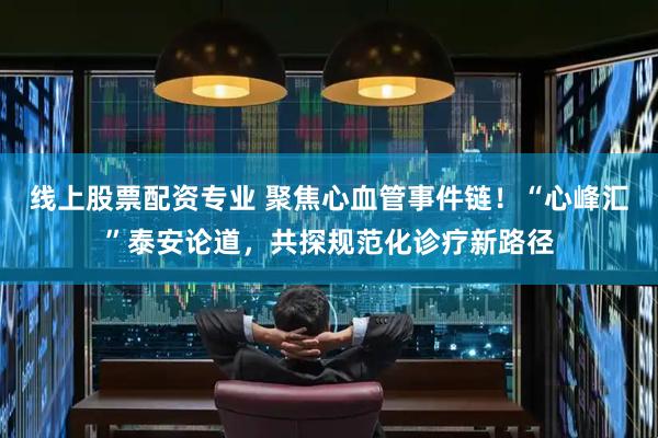 线上股票配资专业 聚焦心血管事件链！“心峰汇”泰安论道，共探规范化诊疗新路径