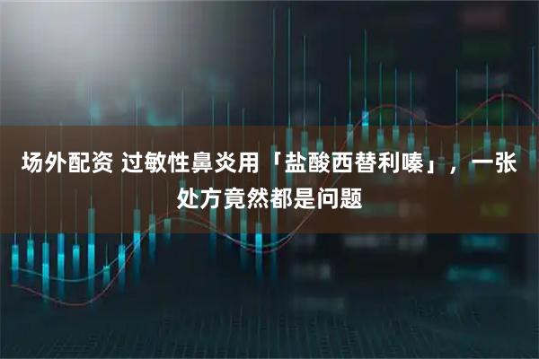 场外配资 过敏性鼻炎用「盐酸西替利嗪」，一张处方竟然都是问题