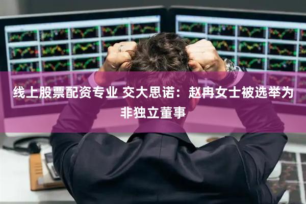 线上股票配资专业 交大思诺：赵冉女士被选举为非独立董事