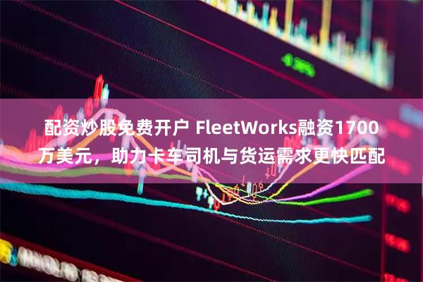 配资炒股免费开户 FleetWorks融资1700万美元，助力卡车司机与货运需求更快匹配