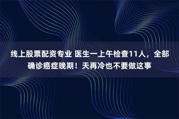 线上股票配资专业 医生一上午检查11人，全部确诊癌症晚期！天再冷也不要做这事