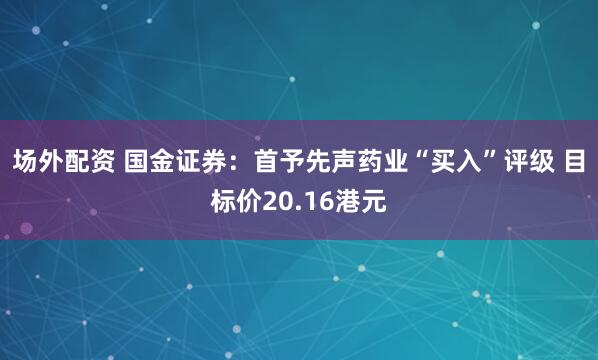 场外配资 国金证券：首予先声药业“买入”评级 目标价20.16港元