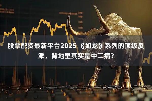 股票配资最新平台2025 《如龙》系列的顶级反派，背地里其实是中二病？