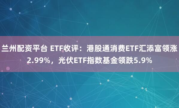 兰州配资平台 ETF收评：港股通消费ETF汇添富领涨2.99%，光伏ETF指数基金领跌5.9%